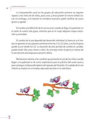 secretaría de educación pública

La interpretación coral en los grupos de educación primaria no requiere
separar a los niños de las niñas, pues unos y otras poseen el mismo timbre vocal; sin embargo, si el maestro lo considera necesario, podrá clasificar las voces
graves y agudas.
El cambio y la definición de la voz ocurren cuando se llega a la pubertad: en
el varón se vuelve más grave, mientras que en la mujer adquiere mayor extensión y sonoridad.
El cambio de la voz depende del desarrollo individual, la herencia y el medio; en general, en los varones comienza entre los 13 y 15 años, y en las mujeres
puede ocurrir desde los 12. La duración de este periodo de cambio es variable,
puede tardar sólo unos meses o años. Se aconseja evitar el ejercicio intenso de
la voz durante esa etapa para prevenir daños.
Mantenerse atentos a los cambios que presenta la voz de los niños cuando
llegan a la pubertad es de suma importancia para la práctica del canto coral y
para conseguir el desarrollo óptimo del aparato de fonación. El cuidado de la voz
infantil se traduce en el empleo adecuado de ésta en la vida diaria.

 
10

 