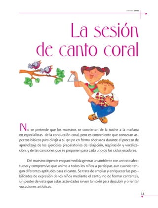 cantemos juntos

La sesión
de canto coral

N

o se pretende que los maestros se conviertan de la noche a la mañana
en especialistas de la conducción coral, pero es conveniente que conozcan aspectos básicos para dirigir a su grupo en forma adecuada durante el proceso de
aprendizaje de los ejercicios preparatorios de relajación, respiración y vocalización, y de las canciones que se proponen para cada uno de los ciclos escolares.
Del maestro depende en gran medida generar un ambiente con un trato afectuoso y comprensivo que anime a todos los niños a participar, aun cuando tengan diferentes aptitudes para el canto. Se trata de ampliar y enriquecer las posibilidades de expresión de los niños mediante el canto, no de formar cantantes,
sin perder de vista que estas actividades sirven también para descubrir y orientar
vocaciones artísticas.
11

 