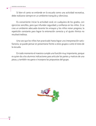 secretaría de educación pública

Si bien el canto se entiende en la escuela como una actividad recreativa,
debe realizarse siempre en un ambiente tranquilo y silencioso.
Es conveniente iniciar la actividad coral, en cualquiera de los grados, con
ejercicios sencillos, pero que infundan seguridad y confianza en los niños. Si se
crea un ambiente adecuado durante los ensayos y los niños notan progreso, la
repetición constante para lograr la entonación correcta y el ajuste rítmico no
resultará tediosa.
Una vez que los niños han practicado hasta lograr una interpretación satisfactoria, se puede pensar en presentarse frente a otros grupos o ante el resto de
la escuela.
En todo momento el maestro cumple una función muy importante, porque
es quien da a los alumnos indicaciones para articular las partes y matices de una
pieza, y también recupera e incorpora las propuestas del grupo.

12

 