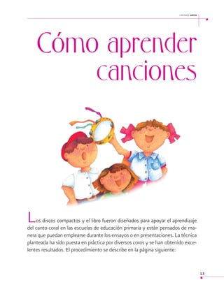 cantemos juntos

Cómo aprender
canciones

 

L

os discos compactos y el libro fueron diseñados para apoyar el aprendizaje
del canto coral en las escuelas de educación primaria y están pensados de manera que puedan emplearse durante los ensayos o en presentaciones. La técnica
planteada ha sido puesta en práctica por diversos coros y se han obtenido excelentes resultados. El procedimiento se describe en la página siguiente:

13

 