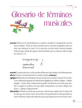 cantemos juntos

Glosario de términos
musicales
acento Énfasis en la intensidad de un sonido o acorde en comparación con los
que lo rodean. Tiene la misma función que un acento ortográfico, pero en
este caso destaca la nota. En la escritura musical estos acentos pueden
indicarse por medio de signos convencionales que se colocan sobre o bajo
las notas (>,^):
	

acorde Conjunto de tres o más sonidos diferentes ejecutados simultáneamente.
afinar Entonar correctamente los sonidos (véase entonar).
agógica Referente a la velocidad a la que se ejecuta una obra musical. En la música es tradicional expresar las indicaciones agógicas en italiano: allegro = rápido,
adagio = lento. Estas indicaciones pueden combinarse con otras que ayuden a sugerir el carácter con que debe interpretarse una obra: allegro con
fuoco = rápido y fogosamente.
alteración Símbolo musical que aumenta o disminuye medio tono la altura de
la nota que se canta o toca. Se escribe a la izquierda de la nota que afecta y
tiene influencia sobre ella todas las veces que aparezca en ese mismo com135

 