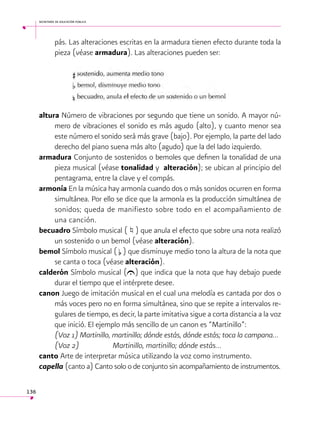 secretaría de educación pública

pás. Las alteraciones escritas en la armadura tienen efecto durante toda la
pieza (véase armadura). Las alteraciones pueden ser:
	

altura Número de vibraciones por segundo que tiene un sonido. A mayor número de vibraciones el sonido es más agudo (alto), y cuanto menor sea
este número el sonido será más grave (bajo). Por ejemplo, la parte del lado
derecho del piano suena más alto (agudo) que la del lado izquierdo.
armadura Conjunto de sostenidos o bemoles que definen la tonalidad de una
pieza musical (véase tonalidad y alteración); se ubican al principio del
pentagrama, entre la clave y el compás.
armonía En la música hay armonía cuando dos o más sonidos ocurren en forma
simultánea. Por ello se dice que la armonía es la producción simultánea de
sonidos; queda de manifiesto sobre todo en el acompañamiento de
una canción.
becuadro Símbolo musical (f) que anula el efecto que sobre una nota realizó
un sostenido o un bemol (véase alteración).
bemol Símbolo musical ( b ) que disminuye medio tono la altura de la nota que
se canta o toca (véase alteración).
calderón Símbolo musical (U) que indica que la nota que hay debajo puede
durar el tiempo que el intérprete desee.
canon Juego de imitación musical en el cual una melodía es cantada por dos o
más voces pero no en forma simultánea, sino que se repite a intervalos regulares de tiempo, es decir, la parte imitativa sigue a corta distancia a la voz
que inició. El ejemplo más sencillo de un canon es “Martinillo”:
	
(Voz 1) Martinillo, martinillo; dónde estás, dónde estás; toca la campana…
	
(Voz 2) 	
Martinillo, martinillo; dónde estás…
canto Arte de interpretar música utilizando la voz como instrumento.
capella (canto a) Canto solo o de conjunto sin acompañamiento de instrumentos.
136

 