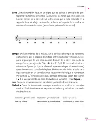 cantemos juntos

clave Llamada también llave, es un signo que se coloca al principio del pentagrama y determina el nombre (y altura) de las notas que en él aparecen.
La más común es la clave de sol y determina que la nota colocada en la
segunda línea, de abajo hacia arriba, se llama sol, a partir de lo cual se da
nombre al resto de las notas (ascendente y descendentemente).

compás División métrica de la música. En la partitura el compás se representa
gráficamente por el espacio delimitado entre dos barras verticales. Se expresa al principio de una obra musical, después de la clave, por medio de
un quebrado, por ejemplo 2/4, 4/ 4 o C, 6/8. El numerador indica el
número de figuras (el tipo de ellas está representado por el denominador)
que caben en cada compás de la pieza. El denominador indica el valor de la
figura que cabe en un compás tantas veces como lo indique el numerador.
Por ejemplo 2/4 indica que en cada compás de la pieza caben dos cuartos
( q ) o su equivalente, en caso de dividirlos o sumarlos (véase figura).
coro Grupo de personas reunidas para la interpretación de música vocal.
dinámica Gama de intensidades con que se emiten los sonidos en una obra
musical. Tradicionalmente se expresan en italiano y se indican por medio
de abreviaturas:

137

 
