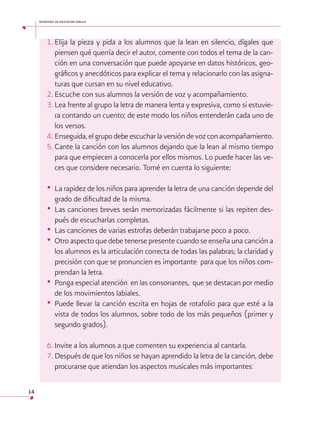 secretaría de educación pública

1.	Elija la pieza y pida a los alumnos que la lean en silencio, dígales que
piensen qué querría decir el autor, comente con todos el tema de la canción en una conversación que puede apoyarse en datos históricos, geográficos y anecdóticos para explicar el tema y relacionarlo con las asignaturas que cursan en su nivel educativo.
2.	Escuche con sus alumnos la versión de voz y acompañamiento.
3.	Lea frente al grupo la letra de manera lenta y expresiva, como si estuviera contando un cuento; de este modo los niños entenderán cada uno de
los versos.
4.	Enseguida, el grupo debe escuchar la versión de voz con acompañamiento.
5.	Cante la canción con los alumnos dejando que la lean al mismo tiempo
para que empiecen a conocerla por ellos mismos. Lo puede hacer las veces que considere necesario. Tomé en cuenta lo siguiente:

•	 La rapidez de los niños para aprender la letra de una canción depende del
grado de dificultad de la misma.
•	 Las canciones breves serán memorizadas fácilmente si las repiten después de escucharlas completas.
•	 Las canciones de varias estrofas deberán trabajarse poco a poco.
•	 Otro aspecto que debe tenerse presente cuando se enseña una canción a
los alumnos es la articulación correcta de todas las palabras; la claridad y
precisión con que se pronuncien es importante para que los niños comprendan la letra.
•	 Ponga especial atención en las consonantes, que se destacan por medio
de los movimientos labiales.
•	 Puede llevar la canción escrita en hojas de rotafolio para que esté a la
vista de todos los alumnos, sobre todo de los más pequeños (primer y
segundo grados).
6.	Invite a los alumnos a que comenten su experiencia al cantarla.
7.	Después de que los niños se hayan aprendido la letra de la canción, debe
procurarse que atiendan los aspectos musicales más importantes:
14

 