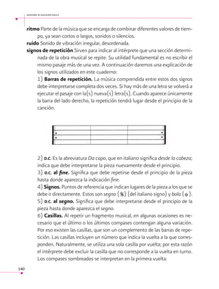 secretaría de educación pública

ritmo Parte de la música que se encarga de combinar diferentes valores de tiempo, ya sean cortos o largos, sonidos o silencios.
ruido Sonido de vibración irregular, desordenada.
signos de repetición Sirven para indicar al intérprete que una sección determinada de la obra musical se repite. Su utilidad fundamental es no escribir el
mismo pasaje más de una vez. A continuación daremos una explicación de
los signos utilizados en este cuaderno:
1) Barras de repetición. La música comprendida entre estos dos signos
debe interpretarse completa dos veces. Si hay más de una letra se volverá a
ejecutar el pasaje con la(s) nueva(s) letra(s). Cuando aparece únicamente
la barra del lado derecho, la repetición tendrá lugar desde el principio de la
canción.

2) D.C. Es la abreviatura Da capo, que en italiano significa desde la cabeza;
indica que debe interpretarse la pieza nuevamente desde el principio.
3) D.C. al fine. Significa que debe repetirse desde el principio de la pieza
hasta donde aparezca la indicación fine.
4) Signos. Puntos de referencia que indican lugares de la pieza a los que se
debe ir directamente. Estos son segno ( ) (del italiano signo) y bola ( ).
5) D.C. al segno. Significa que debe interpretarse desde el principio de la
pieza hasta donde aparezca el segno.
6) Casillas. Al repetir un fragmento musical, en algunas ocasiones es necesario que el último o los últimos compases contengan alguna variación.
Por eso existen las casillas, que son un complemento de las barras de repetición. Las casillas incluyen un número que indica la vuelta a la que corresponden. Naturalmente, se utiliza una sola casilla por vuelta; por esta razón
el intérprete debe excluir la casilla que no corresponde a la vuelta en turno.
Los compases sombreados se interpretan en la primera vuelta:
140

 