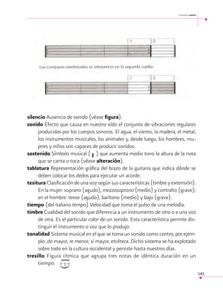 cantemos juntos

	

silencio Ausencia de sonido (véase figura).
sonido Efecto que causa en nuestro oído el conjunto de vibraciones regulares
producidas por los cuerpos sonoros. El agua, el viento, la madera, el metal,
los instrumentos musicales, los animales y, desde luego, los hombres, mujeres y niños son capaces de producir sonidos.
sostenido Símbolo musical ( ) que aumenta medio tono la altura de la nota
que se canta o toca (véase alteración).
tablatura Representación gráfica del brazo de la guitarra que indica dónde se
deben colocar los dedos para ejecutar un acorde.
tesitura Clasificación de una voz según sus características (timbre y extensión).
En la mujer: soprano (agudo), mezzosoprano (medio) y contralto (grave);
en el hombre: tenor (agudo), barítono (medio) y bajo (grave).
tiempo (del italiano tempo) Velocidad que toma el pulso de una melodía.
timbre Cualidad del sonido que diferencia a un instrumento de otro o a una voz
de otra. Es el particular color de un sonido. Esta característica permite distinguir el instrumento o voz que lo produjo.
tonalidad Sistema musical en el que se toma un sonido como centro; por ejemplo: do mayor, re menor, si mayor, etcétera. Dicho sistema se ha explotado
sobre todo en la cultura occidental y persiste hasta nuestros días.
tresillo Figura rítmica que agrupa tres notas de idéntica duración en un
tiempo:

I

141

 