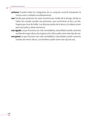secretaría de educación pública

unísono Cuando todos los integrantes de un conjunto musical interpretan la
misma nota o melodía simultáneamente.
voz Sonido que producen los seres humanos por medio de la laringe, donde se
hallan las cuerdas vocales; los pulmones, que suministran el aire y el diafragma que sirve de fuelle. Las diversas partes de la boca y la cabeza sirven
para articularlo y darle resonancia.
voz aguda La que funciona con más comodidad y naturalidad cuando canta los
sonidos de mayor altura; las mujeres y los niños suelen tener este tipo de voz.
voz grave La que funciona con más comodidad y naturalidad cuando canta los
sonidos de menor altura. Los hombres suelen tener este tipo de voz.

142

 