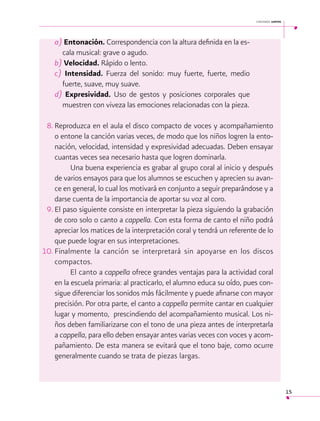 cantemos juntos

a) Entonación. Correspondencia con la altura definida en la escala musical: grave o agudo.
b) Velocidad. Rápido o lento.
c) Intensidad. Fuerza del sonido: muy fuerte, fuerte, medio
fuerte, suave, muy suave.
d) Expresividad. Uso de gestos y posiciones corporales que
muestren con viveza las emociones relacionadas con la pieza.
8.	Reproduzca en el aula el disco compacto de voces y acompañamiento
o entone la canción varias veces, de modo que los niños logren la entonación, velocidad, intensidad y expresividad adecuadas. Deben ensayar
cuantas veces sea necesario hasta que logren dominarla.
Una buena experiencia es grabar al grupo coral al inicio y después
de varios ensayos para que los alumnos se escuchen y aprecien su avance en general, lo cual los motivará en conjunto a seguir preparándose y a
darse cuenta de la importancia de aportar su voz al coro.
9.	El paso siguiente consiste en interpretar la pieza siguiendo la grabación
de coro solo o canto a cappella. Con esta forma de canto el niño podrá
apreciar los matices de la interpretación coral y tendrá un referente de lo
que puede lograr en sus interpretaciones.
10. Finalmente la canción se interpretará sin apoyarse en los discos
compactos.
El canto a cappella ofrece grandes ventajas para la actividad coral
en la escuela primaria: al practicarlo, el alumno educa su oído, pues consigue diferenciar los sonidos más fácilmente y puede afinarse con mayor
precisión. Por otra parte, el canto a cappella permite cantar en cualquier
lugar y momento, prescindiendo del acompañamiento musical. Los niños deben familiarizarse con el tono de una pieza antes de interpretarla
a cappella, para ello deben ensayar antes varias veces con voces y acompañamiento. De esta manera se evitará que el tono baje, como ocurre
generalmente cuando se trata de piezas largas.

15

 