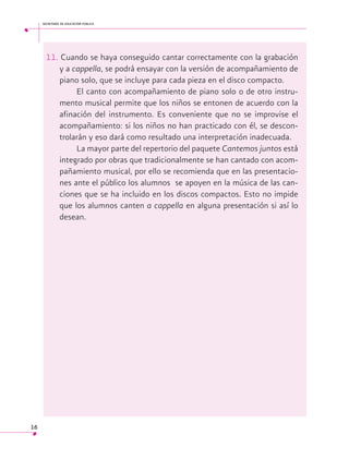 secretaría de educación pública

11. Cuando se haya conseguido cantar correctamente con la grabación
y a cappella, se podrá ensayar con la versión de acompañamiento de
piano solo, que se incluye para cada pieza en el disco compacto.
El canto con acompañamiento de piano solo o de otro instrumento musical permite que los niños se entonen de acuerdo con la
afinación del instrumento. Es conveniente que no se improvise el
acompañamiento: si los niños no han practicado con él, se descontrolarán y eso dará como resultado una interpretación inadecuada.
La mayor parte del repertorio del paquete Cantemos juntos está
integrado por obras que tradicionalmente se han cantado con acompañamiento musical, por ello se recomienda que en las presentaciones ante el público los alumnos se apoyen en la música de las canciones que se ha incluido en los discos compactos. Esto no impide
que los alumnos canten a cappella en alguna presentación si así lo
desean.

16

 