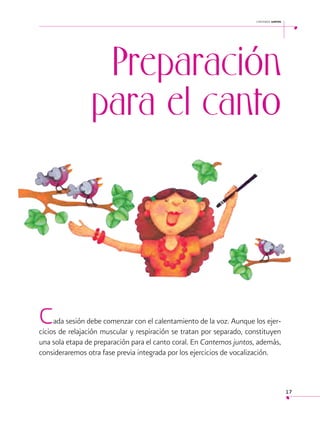 cantemos juntos

Preparación
para el canto

C

ada sesión debe comenzar con el calentamiento de la voz. Aunque los ejercicios de relajación muscular y respiración se tratan por separado, constituyen
una sola etapa de preparación para el canto coral. En Cantemos juntos, además,
consideraremos otra fase previa integrada por los ejercicios de vocalización.

17

 