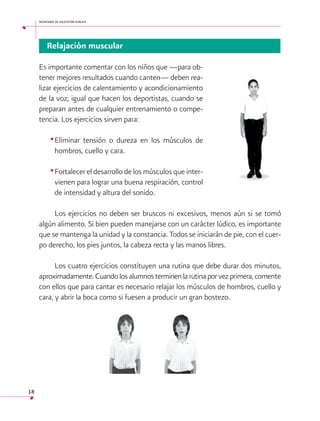 secretaría de educación pública

Relajación muscular
Es importante comentar con los niños que —para obtener mejores resultados cuando canten— deben realizar ejercicios de calentamiento y acondicionamiento
de la voz; igual que hacen los deportistas, cuando se
preparan antes de cualquier entrenamiento o competencia. Los ejercicios sirven para:

•	 liminar tensión o dureza en los músculos de
E
hombros, cuello y cara.

•	Fortalecer el desarrollo de los músculos que intervienen para lograr una buena respiración, control
de intensidad y altura del sonido.
Los ejercicios no deben ser bruscos ni excesivos, menos aún si se tomó
algún alimento. Si bien pueden manejarse con un carácter lúdico, es importante
que se mantenga la unidad y la constancia. Todos se iniciarán de pie, con el cuerpo derecho, los pies juntos, la cabeza recta y las manos libres.
Los cuatro ejercicios constituyen una rutina que debe durar dos minutos,
aproximadamente. Cuando los alumnos terminen la rutina por vez primera, comente
con ellos que para cantar es necesario relajar los músculos de hombros, cuello y
cara, y abrir la boca como si fuesen a producir un gran bostezo.

18

 