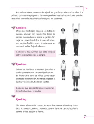 cantemos juntos

A continuación se presentan los ejercicios que deben efectuar los niños. La
primera parte es una propuesta de cómo pueden darse las instrucciones y en los
recuadros vienen las recomendaciones para los docentes.
 
Ejercicio 1
Dejen que los brazos caigan a los lados del
cuerpo. Muevan con rapidez los dedos de
ambas manos durante cinco segundos. Sin
dejar de mover los dedos, levanten los brazos y estírenlos bien, como si trataran de alcanzar el techo. Bajen los brazos.
Comente a los alumnos que este ejercicio
activa la circulación de la sangre.
Ejercicio 2
Suban los hombros e intenten juntarlos al
cuello para tensarlos. Ahora déjenlos caer.
Es importante que los niños comprueben
el efecto de la tensión, hombros pegados al
cuello; y distensión, hombros sueltos.
Comente que para cantar es necesario mantener los hombros relajados.
Ejercicio 3
Sin mover el resto del cuerpo, muevan lentamente el cuello y la cabeza así: derecha, centro, izquierda, centro, derecha, centro, izquierda,
centro, arriba, abajo y al frente.
19

 