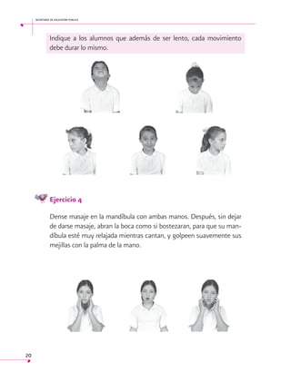 secretaría de educación pública

Indique a los alumnos que además de ser lento, cada movimiento
debe durar lo mismo.

Ejercicio 4
Dense masaje en la mandíbula con ambas manos. Después, sin dejar
de darse masaje, abran la boca como si bostezaran, para que su mandíbula esté muy relajada mientras cantan, y golpeen suavemente sus
mejillas con la palma de la mano.

20

 