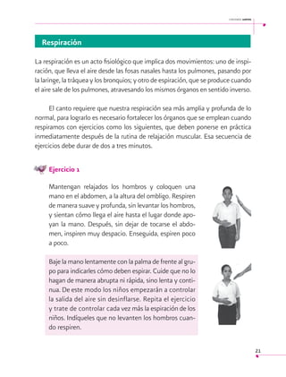 cantemos juntos

Respiración
La respiración es un acto fisiológico que implica dos movimientos: uno de inspiración, que lleva el aire desde las fosas nasales hasta los pulmones, pasando por
la laringe, la tráquea y los bronquios; y otro de espiración, que se produce cuando
el aire sale de los pulmones, atravesando los mismos órganos en sentido inverso.
El canto requiere que nuestra respiración sea más amplia y profunda de lo
normal, para lograrlo es necesario fortalecer los órganos que se emplean cuando
respiramos con ejercicios como los siguientes, que deben ponerse en práctica
inmediatamente después de la rutina de relajación muscular. Esa secuencia de
ejercicios debe durar de dos a tres minutos.
Ejercicio 1
Mantengan relajados los hombros y coloquen una
mano en el abdomen, a la altura del ombligo. Respiren
de manera suave y profunda, sin levantar los hombros,
y sientan cómo llega el aire hasta el lugar donde apoyan la mano. Después, sin dejar de tocarse el abdomen, inspiren muy despacio. Enseguida, espiren poco
a poco.
Baje la mano lentamente con la palma de frente al grupo para indicarles cómo deben espirar. Cuide que no lo
hagan de manera abrupta ni rápida, sino lenta y continua. De este modo los niños empezarán a controlar
la salida del aire sin desinflarse. Repita el ejercicio
y trate de controlar cada vez más la espiración de los
niños. Indíqueles que no levanten los hombros cuando respiren.
21

 