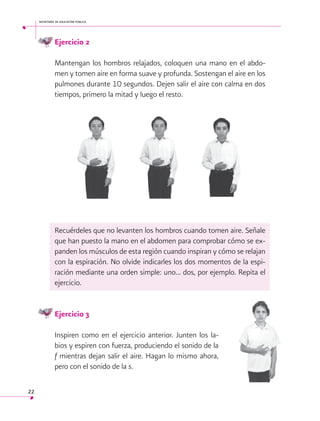 secretaría de educación pública

Ejercicio 2
Mantengan los hombros relajados, coloquen una mano en el abdomen y tomen aire en forma suave y profunda. Sostengan el aire en los
pulmones durante 10 segundos. Dejen salir el aire con calma en dos
tiempos, primero la mitad y luego el resto.

Recuérdeles que no levanten los hombros cuando tomen aire. Señale
que han puesto la mano en el abdomen para comprobar cómo se expanden los músculos de esta región cuando inspiran y cómo se relajan
con la espiración. No olvide indicarles los dos momentos de la espiración mediante una orden simple: uno... dos, por ejemplo. Repita el
ejercicio.
Ejercicio 3
Inspiren como en el ejercicio anterior. Junten los labios y espiren con fuerza, produciendo el sonido de la
f mientras dejan salir el aire. Hagan lo mismo ahora,
pero con el sonido de la s.
22

 