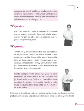 cantemos juntos

Asegúrese de que el sonido que produzcan los niños
durante la espiración no se interrumpa. Con la práctica
dominarán esta forma de liberar el aire, controlando su
salida durante unos 10 segundos.
Ejercicio 4
Coloquen una mano sobre el abdomen e inspiren de
manera suave y profunda. Dejen salir el aire suavemente. Pongan los labios como si soplaran para impulsar una pompa de jabón.
Ejercicio 5
Tomen aire y pronuncien una tras otra las sílabas ni,
ne, no, nu, na sin cortar la secuencia. Esperen la indicación para cambiar de una sílaba a otra. Su voz debe
tener un tono medio, es decir, ni muy grave ni muy
agudo, y tampoco debe ser muy fuerte. Sientan cómo
su cara resuena a la altura de la nariz. El sonido de la n
les ayudará a sentir la resonancia.
Escriba en el pizarrón las sílabas ni, ne, no, nu, na en
este orden. Se han dispuesto así para controlar mejor la salida del aire y facilitar la colocación y resonancia de las vocales en el paladar cuando se emite
la voz. Indique los cambios de sílaba con movimientos
de mano cortos.
	
Cuide que la duración de todos los sonidos sea la misma y que los alumnos los
produzcan en una sola respiración, sin tomar aire entre una sílaba y otra. Repita
23

 