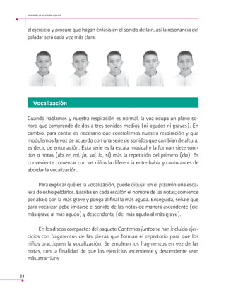 secretaría de educación pública

el ejercicio y procure que hagan énfasis en el sonido de la n, así la resonancia del
paladar será cada vez más clara.

Vocalización
Cuando hablamos y nuestra respiración es normal, la voz ocupa un plano sonoro que comprende de dos a tres sonidos medios (ni agudos ni graves). En
cambio, para cantar es necesario que controlemos nuestra respiración y que
modulemos la voz de acuerdo con una serie de sonidos que cambian de altura,
es decir, de entonación. Esta serie es la escala musical y la forman siete sonidos o notas (do, re, mi, fa, sol, la, si) más la repetición del primero (do). Es
conveniente comentar con los niños la diferencia entre habla y canto antes de
abordar la vocalización.
Para explicar qué es la vocalización, puede dibujar en el pizarrón una escalera de ocho peldaños. Escriba en cada escalón el nombre de las notas; comience
por abajo con la más grave y ponga al final la más aguda. Enseguida, señale que
para vocalizar debe imitarse el sonido de las notas de manera ascendente (del
más grave al más agudo) y descendente (del más agudo al más grave).
En los discos compactos del paquete Cantemos juntos se han incluido ejercicios con fragmentos de las piezas que forman el repertorio para que los
niños practiquen la vocalización. Se emplean los fragmentos en vez de las
notas, con la finalidad de que los ejercicios ascendente y descendente sean
más atractivos.
24

 