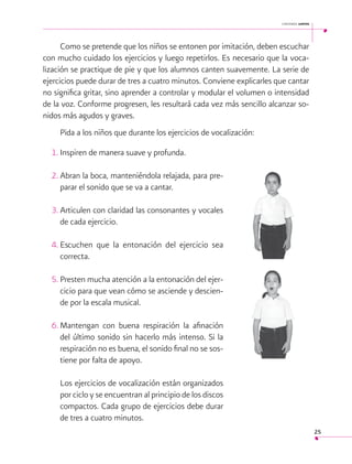 cantemos juntos

Como se pretende que los niños se entonen por imitación, deben escuchar
con mucho cuidado los ejercicios y luego repetirlos. Es necesario que la vocalización se practique de pie y que los alumnos canten suavemente. La serie de
ejercicios puede durar de tres a cuatro minutos. Conviene explicarles que cantar
no significa gritar, sino aprender a controlar y modular el volumen o intensidad
de la voz. Conforme progresen, les resultará cada vez más sencillo alcanzar sonidos más agudos y graves.
Pida a los niños que durante los ejercicios de vocalización:
1.	Inspiren de manera suave y profunda.
2.	Abran la boca, manteniéndola relajada, para preparar el sonido que se va a cantar.
3.	Articulen con claridad las consonantes y vocales
de cada ejercicio.
4.	
Escuchen que la entonación del ejercicio sea
correcta.
5.	Presten mucha atención a la entonación del ejercicio para que vean cómo se asciende y desciende por la escala musical.
6.	
Mantengan con buena respiración la afinación
del último sonido sin hacerlo más intenso. Si la
respiración no es buena, el sonido final no se sostiene por falta de apoyo.
Los ejercicios de vocalización están organizados
por ciclo y se encuentran al principio de los discos
compactos. Cada grupo de ejercicios debe durar
de tres a cuatro minutos.
25

 
