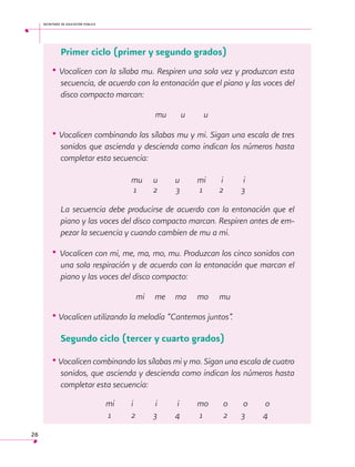 secretaría de educación pública

Primer ciclo (primer y segundo grados)

• Vocalicen con la sílaba mu. Respiren una sola vez y produzcan esta
secuencia, de acuerdo con la entonación que el piano y las voces del
disco compacto marcan:
		
			
					
	 mu u
u

• Vocalicen combinando las sílabas mu y mi. Sigan una escala de tres
sonidos que ascienda y descienda como indican los números hasta
completar esta secuencia:
		
		
	
	 mu 	u
	u 	 mi 	 i	
			
i
	 1 	2
				
3	
1	 2	
3
La secuencia debe producirse de acuerdo con la entonación que el
piano y las voces del disco compacto marcan. Respiren antes de empezar la secuencia y cuando cambien de mu a mi.

• Vocalicen con mi, me, ma, mo, mu. Produzcan los cinco sonidos con
una sola respiración y de acuerdo con la entonación que marcan el
piano y las voces del disco compacto:
	
				

mi

me	 ma 	 mo 	 mu

• Vocalicen utilizando la melodía “Cantemos juntos”.
 

Segundo ciclo (tercer y cuarto grados)

• Vocalicen combinando las sílabas mi y mo. Sigan una escala de cuatro
sonidos, que ascienda y descienda como indican los números hasta
completar esta secuencia:
		
		
mi 	 i	
i	
i 	 mo 	 o	 o	
o
		
1 	 2	
3	
4	
1	
2	 3	
4
26

 