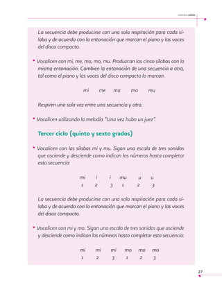 cantemos juntos

La secuencia debe producirse con una sola respiración para cada sílaba y de acuerdo con la entonación que marcan el piano y las voces
del disco compacto.

• Vocalicen con mi, me, ma, mo, mu. Produzcan las cinco sílabas con la
misma entonación. Cambien la entonación de una secuencia a otra,
tal como el piano y las voces del disco compacto lo marcan.
			

	 mi

me 	 ma 	

mo

mu

Respiren una sola vez entre una secuencia y otra.

• Vocalicen utilizando la melodía “Una vez hubo un juez”.
 

Tercer ciclo (quinto y sexto grados)

• Vocalicen con las sílabas mi y mu. Sigan una escala de tres sonidos
que asciende y desciende como indican los números hasta completar
esta secuencia:
			
			

mi 	
1

i	
2

i
3

mu	
1	

u	
2	

u
3

La secuencia debe producirse con una sola respiración para cada sílaba y de acuerdo con la entonación que marcan el piano y las voces
del disco compacto.

• Vocalicen con mi y mo. Sigan una escala de tres sonidos que asciende
y desciende como indican los números hasta completar esta secuencia:
			
			

mi
1

mi 	
2	

mi	
3	

mo	 mo	 mo
1	
2	
3
27

 