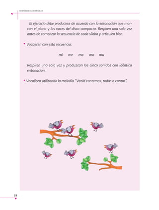 secretaría de educación pública

	 El ejercicio debe producirse de acuerdo con la entonación que marcan el piano y las voces del disco compacto. Respiren una sola vez
antes de comenzar la secuencia de cada sílaba y articulen bien.

• Vocalicen con esta secuencia:
				

mi

me 	 ma 	 mo 	 mu

Respiren una sola vez y produzcan los cinco sonidos con idéntica
entonación.

• Vocalicen utilizando la melodía “Venid cantemos, todos a cantar”.
 

28

 