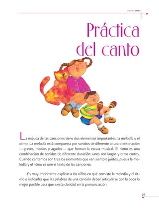 cantemos juntos

 

Práctica
del canto

L

a música de las canciones tiene dos elementos importantes: la melodía y el
ritmo. La melodía está compuesta por sonidos de diferente altura o entonación
—graves, medios y agudos— que forman la escala musical. El ritmo es una
combinación de sonidos de diferente duración: unos son largos y otros cortos.
Cuando cantamos son tres los elementos que van siempre juntos, pues a la melodía y el ritmo se une el texto de las canciones.
Es muy importante explicar a los niños en qué consiste la melodía y el ritmo e indicarles que las palabras de una canción deben articularse con la boca lo
mejor posible para que exista claridad en la pronunciación.
29

 