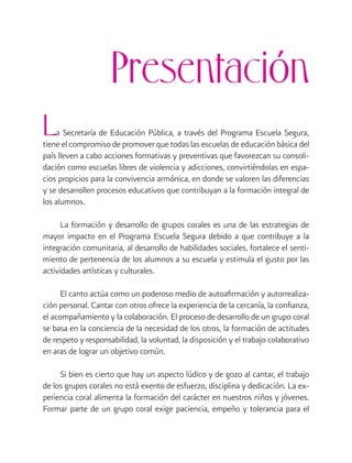 Presentación
L

a Secretaría de Educación Pública, a través del Programa Escuela Segura,
tiene el compromiso de promover que todas las escuelas de educación básica del
país lleven a cabo acciones formativas y preventivas que favorezcan su consolidación como escuelas libres de violencia y adicciones, convirtiéndolas en espacios propicios para la convivencia armónica, en donde se valoren las diferencias
y se desarrollen procesos educativos que contribuyan a la formación integral de
los alumnos.
La formación y desarrollo de grupos corales es una de las estrategias de
mayor impacto en el Programa Escuela Segura debido a que contribuye a la
integración comunitaria, al desarrollo de habilidades sociales, fortalece el sentimiento de pertenencia de los alumnos a su escuela y estimula el gusto por las
actividades artísticas y culturales.
El canto actúa como un poderoso medio de autoafirmación y autorrealización personal. Cantar con otros ofrece la experiencia de la cercanía, la confianza,
el acompañamiento y la colaboración. El proceso de desarrollo de un grupo coral
se basa en la conciencia de la necesidad de los otros, la formación de actitudes
de respeto y responsabilidad, la voluntad, la disposición y el trabajo colaborativo
en aras de lograr un objetivo común.
Si bien es cierto que hay un aspecto lúdico y de gozo al cantar, el trabajo
de los grupos corales no está exento de esfuerzo, disciplina y dedicación. La experiencia coral alimenta la formación del carácter en nuestros niños y jóvenes.
Formar parte de un grupo coral exige paciencia, empeño y tolerancia para el

 