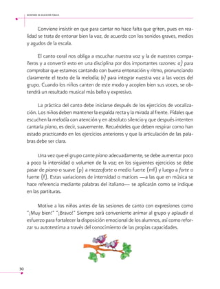 secretaría de educación pública

Conviene insistir en que para cantar no hace falta que griten, pues en realidad se trata de entonar bien la voz, de acuerdo con los sonidos graves, medios
y agudos de la escala.
El canto coral nos obliga a escuchar nuestra voz y la de nuestros compañeros y a convertir esto en una disciplina por dos importantes razones: a) para
comprobar que estamos cantando con buena entonación y ritmo, pronunciando
claramente el texto de la melodía; b) para integrar nuestra voz a las voces del
grupo. Cuando los niños canten de este modo y acoplen bien sus voces, se obtendrá un resultado musical más bello y expresivo.
La práctica del canto debe iniciarse después de los ejercicios de vocalización. Los niños deben mantener la espalda recta y la mirada al frente. Pídales que
escuchen la melodía con atención y en absoluto silencio y que después intenten
cantarla piano, es decir, suavemente. Recuérdeles que deben respirar como han
estado practicando en los ejercicios anteriores y que la articulación de las palabras debe ser clara.
Una vez que el grupo cante piano adecuadamente, se debe aumentar poco
a poco la intensidad o volumen de la voz; en los siguientes ejercicios se debe
pasar de piano o suave (p) a mezzoforte o medio fuerte (mf) y luego a forte o
fuerte (f). Estas variaciones de intensidad o matices —a las que en música se
hace referencia mediante palabras del italiano— se aplicarán como se indique
en las partituras.
Motive a los niños antes de las sesiones de canto con expresiones como
“¡Muy bien!” “¡Bravo!” Siempre será conveniente animar al grupo y aplaudir el
esfuerzo para fortalecer la disposición emocional de los alumnos, así como reforzar su autotestima a través del conocimiento de las propias capacidades.

30

 