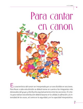 cantemos juntos

 

Para cantar
en canon

E

s característico del canon ser interpretado por un coro dividido en secciones.
Para llevar a cabo esta división se deberá tomar en cuenta a los integrantes más
destacados del grupo y distribuirlos equitativamente entre las secciones. El criterio para realizar esta distribución deberá basarse en la calidad, la afinación y la intensidad de las voces, así como en la seguridad y en la capacidad interpretativa.
31

 