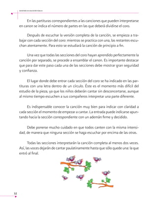 secretaría de educación pública

En las partituras correspondientes a las canciones que pueden interpretarse
en canon se indica el número de partes en las que deberá dividirse el coro.
Después de escuchar la versión completa de la canción, se empieza a trabajar con cada sección del coro: mientras se practica con una, las restantes escuchan atentamente. Para esto se estudiará la canción de principio a fin.
Una vez que todas las secciones del coro hayan aprendido perfectamente la
canción por separado, se procede a ensamblar el canon. Es importante destacar
que para dar este paso cada una de las secciones debe mostrar gran seguridad
y confianza.
El lugar donde debe entrar cada sección del coro se ha indicado en las partituras con una letra dentro de un círculo. Éste es el momento más difícil del
estudio de la pieza, ya que los niños deberán cantar sin desconcertarse, aunque
al mismo tiempo escuchen a sus compañeros interpretar una parte diferente.
Es indispensable conocer la canción muy bien para indicar con claridad a
cada sección el momento de empezar a cantar. La entrada puede indicarse apuntando hacia la sección correspondiente con un ademán firme y decidido.
Debe ponerse mucho cuidado en que todos canten con la misma intensidad, de manera que ninguna sección se haga escuchar por encima de las otras.
Todas las secciones interpretarán la canción completa al menos dos veces.
Así, las voces dejarán de cantar paulatinamente hasta que sólo quede una: la que
entró al final. 
 

32

 