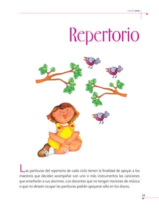cantemos juntos

 

Repertorio

L

as partituras del repertorio de cada ciclo tienen la finalidad de apoyar a los
maestros que decidan acompañar con uno o más instrumentos las canciones
que enseñarán a sus alumnos. Los docentes que no tengan nociones de música
o que no deseen ocupar las partituras podrán apoyarse sólo en los discos.
33

 