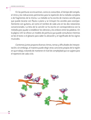 secretaría de educación pública

En las partituras se encuentran, como es costumbre, el tiempo del compás,
el ritmo y las indicaciones pertinentes para la repetición de la melodía completa
o de fragmentos de la misma. La melodía se ha escrito de manera sencilla para
que pueda tocarse con flauta o piano y se incluyen los acordes para acompañamiento con guitarra, así como el nombre de cada uno en las dos notaciones
convencionales. La letra de la canción se ha escrito en correspondencia con la
melodía para ayudar a establecer los silencios y los enlaces entre las palabras. En
la página 143 se ofrece un modelo de partitura que puede consultarse mientras
se lee el texto o el glosario para saber la ubicación y el significado de los signos
musicales.
Cantemos juntos propone diversos ritmos, temas y dificultades de interpretación; sin embargo, el maestro puede elegir otras canciones propias de la región
en que trabaja, tratando de mantener el nivel de complejidad que se sugiere para
el repertorio de cada ciclo.
 

34

 