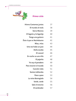 secretaría de educación pública

Primer ciclo
	
	
	
	
	
	
	
	
	
	
	
	
	
	
	
	
	
	
	
	
	
	
36

Himno Cantemos juntos	37
El mundo al revés	38
Sierra Morena	39
El lagarto y la lagartija	40
Tengo una guitarra	41
Ésta sí que es Nochebuena	42
Miau, miau	43
Una vez hubo un juez	44
Doña escoba	45
El caracol	46
En coche va una niña	47
El pajarito	48
Yo soy el panadero	49
Para recorrer el mundo	50
Canción india	51
Somos indítaralas	52
Paso a paso	53
La reina Berengüela	54
Verde, verde	55
Sale el trencito	56
El sembrador	57

 