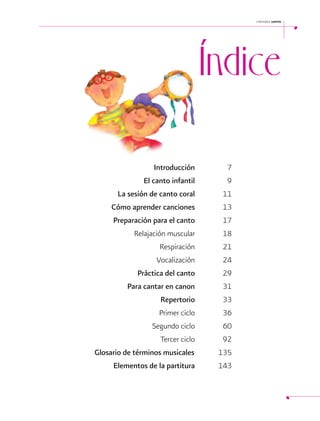 cantemos juntos

Índice
 

	
		 Introducción	7
El
9
		 canto infantil 	
La sesión
		de canto coral	11
Cómo aprender
		 canciones	13
Preparación
17
		 para el canto 	
		
Relajación muscular 	18
Respiración	21
		
Vocalización	24
		
Práctica del canto	29
		
Para cantar en canon	31
		
		 Repertorio	33
		
Primer ciclo	
36
		
Segundo ciclo	
60
		
Tercer ciclo	
92
	
Glosario de términos musicales		
135
Elementos
		de la partitura	143
5

 