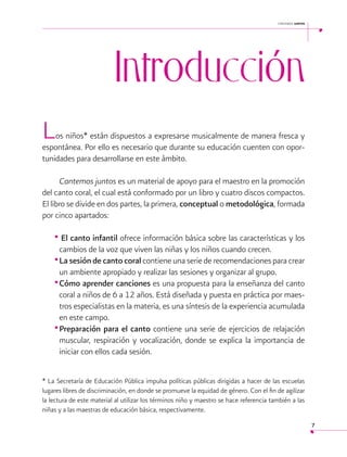 cantemos juntos

Introducción

 

L

os niños* están dispuestos a expresarse musicalmente de manera fresca y
espontánea. Por ello es necesario que durante su educación cuenten con oportunidades para desarrollarse en este ámbito.
Cantemos juntos es un material de apoyo para el maestro en la promoción
del canto coral, el cual está conformado por un libro y cuatro discos compactos.
El libro se divide en dos partes, la primera, conceptual o metodológica, formada
por cinco apartados:

• El canto infantil ofrece información básica sobre las características y los
cambios de la voz que viven las niñas y los niños cuando crecen.
•	La sesión de canto coral contiene una serie de recomendaciones para crear
un ambiente apropiado y realizar las sesiones y organizar al grupo.
•	Cómo aprender canciones es una propuesta para la enseñanza del canto
coral a niños de 6 a 12 años. Está diseñada y puesta en práctica por maestros especialistas en la materia, es una síntesis de la experiencia acumulada
en este campo.
•	Preparación para el canto contiene una serie de ejercicios de relajación
muscular, respiración y vocalización, donde se explica la importancia de
iniciar con ellos cada sesión.
* La Secretaría de Educación Pública impulsa políticas públicas dirigidas a hacer de las escuelas
lugares libres de discriminación, en donde se promueve la equidad de género. Con el fin de agilizar
la lectura de este material al utilizar los términos niño y maestro se hace referencia también a las
niñas y a las maestras de educación básica, respectivamente.
7

 