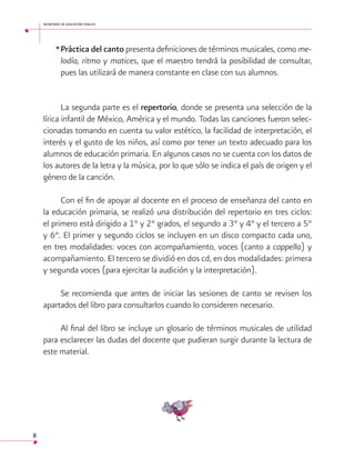 secretaría de educación pública

•	Práctica del canto presenta definiciones de términos musicales, como melodía, ritmo y matices, que el maestro tendrá la posibilidad de consultar,
pues las utilizará de manera constante en clase con sus alumnos.
La segunda parte es el repertorio, donde se presenta una selección de la
lírica infantil de México, América y el mundo. Todas las canciones fueron seleccionadas tomando en cuenta su valor estético, la facilidad de interpretación, el
interés y el gusto de los niños, así como por tener un texto adecuado para los
alumnos de educación primaria. En algunos casos no se cuenta con los datos de
los autores de la letra y la música, por lo que sólo se indica el país de origen y el
género de la canción.
Con el fin de apoyar al docente en el proceso de enseñanza del canto en
la educación primaria, se realizó una distribución del repertorio en tres ciclos:
el primero está dirigido a 1° y 2° grados, el segundo a 3° y 4° y el tercero a 5°
y 6°. El primer y segundo ciclos se incluyen en un disco compacto cada uno,
en tres modalidades: voces con acompañamiento, voces (canto a cappella) y
acompañamiento. El tercero se dividió en dos cd, en dos modalidades: primera
y segunda voces (para ejercitar la audición y la interpretación).
Se recomienda que antes de iniciar las sesiones de canto se revisen los
apartados del libro para consultarlos cuando lo consideren necesario.
Al final del libro se incluye un glosario de términos musicales de utilidad
para esclarecer las dudas del docente que pudieran surgir durante la lectura de
este material.
 

8

 