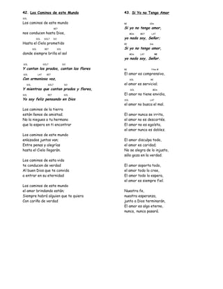 42. Los Caminos de este Mundo
SOL
Los caminos de este mundo
RE7
nos conducen hasta Dios,
SOL SOL7 DO
Hasta el Cielo prometido
SOL RE7 SOL
donde siempre brilla el sol
SOL SOL7 DO
Y cantan los prados, cantan las flores
SOL LA7 RE7
Con armoniosa voz,
SOL SOL7 DO
Y mientras que cantan prados y flores,
SOL RE7 SOL
Yo soy feliz pensando en Dios
Los caminos de la tierra
están llenos de amistad;
No la niegues a tu hermano
que la espera en ti encontrar
Los caminos de este mundo
enlazados juntos van;
Entre penas y alegrías
hasta el Cielo llegarán.
Los caminos de esta vida
te conducen de verdad
Al buen Dios que te convida
a entrar en su eternidad
Los caminos de este mundo
el amor brindando están;
Siempre habrá alguien que te quiera
Con cariño de verdad
43. Si Yo no Tengo Amor
RE SIm
Si yo no tengo amor,
MIm MI7 LA7
yo nada soy, Señor;
RE Sim
Si yo no tengo amor,
MIm LA7 RE
yo nada soy, Señor.
RE FAm #
El amor es comprensivo,
SOL RE
el amor es servicial;
SOL MIm
El amor no tiene envidia,
SOL LA7
el amor no busca el mal.
El amor nunca se irrita,
el amor no es descortés.
El amor no es egoísta,
el amor nunca es doblez.
El amor disculpa todo,
el amor es caridad;
No se alegra de lo injusto,
sólo goza en la verdad.
El amor soporta todo,
el amor todo lo cree,
El amor todo lo espera,
el amor es siempre fiel.
Nuestra fe,
nuestra esperanza,
junto a Dios terminarán,
El amor es algo eterno,
nunca, nunca pasará.
 