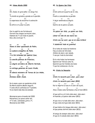 44. Himno Misión 2000
SOL MIm
Oh, Jesús, mi gran señor, mi amigo fiel,
DO RE SOL
Tu misión es grande y grande es tu perdón.
SI7 MIm
La esperanza de encontrar la salvación
DO Lam RE
Es difícil si tu amor no está.
Con tu espíritu me fortaleceré,
Correré tus riesgos con mucho valor,
Hablaré de Ti con toda mi pasión,
Día a día viviré por Ti.
SOL SI7 MIm
Danos el amor apasionado de Pedro,
DO Lam RE
La audacia evangélica de Pablo,
SOL SI7 MIm
Y la fiel intimidad del Apóstol Juan,
DO Lam RE
La sencilla pobreza de Francisco,
SOL SI7 MIm
La alegría servidora de Alberto Hurtado,
DO Lam RE
La entrega generosa de Laura Vicuña,
MIm DO
El silencio misionero de Teresa de Los Andes,
RE SOL RE
Envíanos Señor Jesús.
De la mano y para no quedarme atrás
De María nuestra Madre seguiré,
Y como ella la confianza en Ti pondré;
Ya no habrá más días de soledad.
Misioneros para el mundo del 2000
Necesitas y yo quiero estar ahí,
A Tu lado, caminando junto a Ti,
Misioneros del 2000.
45. Yo Quiero Ser Feliz
MIm SI7 MIm
Cristo está en la puerta de mi vida,
MI7 Lam
Presto a concederme su perdón
DO MIm
Y dejar sembrada su alegría
FA7# SI7
Dentro de mi pobre corazón.
MIm MI7 Lam
Yo quiero ser feliz, yo quiero ser feliz,
RE7 SOL
Llenar mi vida de una nueva luz;
Lam MIm
Cristo esa luz será, que en mi alma brillará
SI7 MIm
Y alumbrará toda mi juventud.
En el alma de todos los hombres
Hay un ansia de felicidad,
Anhelo de amar y ser amado,
Y eso por toda la eternidad.
En la vida todos tus hermanos
Quieren ser felices como tú,
Quieren que les tiendas una mano
Y que los conduzcas a Su luz.
46. Cristo te Necesita
Lam DO Lam
Cristo te necesita para amar, para amar
FA DO Lam
Cristo te necesita para amar (BIS)
DO SOL7 MIm Lam
No te importe la raza ni el color de la piel,
DO MI Lam
Ama a todos como hermanos y haz el bien (BIS)
Al que sufre y al triste dale amor, dale amor;
Al humilde y al pobre dale amor (BIS)
Al que vive a tu lado dale amor, dale amor,
Al que viene de lejos dale amor (BIS)
Al que habla otra lengua dale amor, dale amor;
Al que piensa distinto dale amor (BIS)
Al amigo de siempre dale amor, dale amor
Al que no te saluda dale amor (BIS)
 