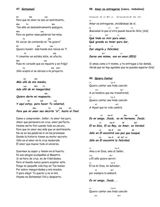 47. Getsemaní
DO SOL Lam
Para que mi amor no sea un sentimiento,
MIm FA SOL
Tan sólo un deslumbramiento pasajero.
MIm Lam
Para no gastar esas palabras tan mías,
FA SOL
Ni vaciar de contenido mi “te quiero”
DO SOL Lam
Quiero hundir más hondo mis raíces en Ti
FA SOL
Y cimentar en solidez éste, mi afecto,
MIm Lam
Pues mi corazón que es inquieto y es frágil
FA SOL SOL7
Sólo acepta si se abraza a mi proyecto.
DO SOL
Más allá de mis miedos,
Lam MIm FA
más allá de mi inseguridad,
SOL
Quiero darte mi respuesta;
DO SOL Lam
Y aquí estoy, para hacer Tu voluntad,
MIm FA SOL DO
Para que mi amor sea decirte “sí”, hasta el final.
Dame a comprender, Señor, tu amor tan puro,
Amor que persevera en cruz, amor perfecto.
Hazme serte fiel cuando todo es oscuro,
Para que mi amor sea más que un sentimiento.
No es en las palabras ni en las promesas
Donde la historia tienen su motor secreto;
Sólo es el amor en la cruz madurado
El amor que mueve todo el universo.
Duermen su sopor y temen en el huerto;
Ni sus amigos acompañan al Maestro.
Si es hora de cruz, es de fidelidades,
Pero el mundo nunca quiere aceptar esto.
Pongo mi pequeña vida hoy en Tus manos
Por sobre inseguridades y mis miedos,
Y para elegir Tu querer y no el mío
Hazme en Getsemaní fiel y despierto.
48. Amar es entregarse (cueca, resbalosa)
Introducción: RE LA MI7 LA (En tono más alto: RE SOL LA7)
LA
Amar es entregarse, olvidándose de sí,
RE LA MI7 LA
Buscando lo que al otro pueda hacerle feliz, (bis)
LA MI7 LA
Qué lindo es vivir para amar,
Qué grande es tener para dar,
RE LA
Dar alegría y felicidad,
MI7 LA
Darse uno mismo, eso es amar.(BIS)
Si amas como a ti mismo, y te entregas a los demás,
Verás que no hay egoísmo que no puedas superar (bis)
49. Quiero Cantar
LA fam #
Quiero cantar una linda canción
SIm MI7
A un hombre que me transformó;
LA fam #
Quiero cantar una linda canción
RE MI7
A Aquel que mi vida cambió.
LA fam # SIm MI
Es mi amigo, Jesús, es mi hermano, Jesús;
LA fam # RE MI7
El es Dios, El es Rey, es Amor, es Verdad.
LA fam # SIm MI
Sólo en El encontré esa paz que busqué,
LA fam # RE MI7 LA
Sólo en El encontré la felicidad.
LA fam #
Amo a mi Dios, amo al Señor,
SIm MI7
a El sólo quiero servir;
LA fam #
El es mi Dios, mi salvador,
RE MI7
por siempre lo alabaré.
Es mi amigo, Jesús, …
LA FAm #
Quiero cantar una linda canción
SIm MI7
 