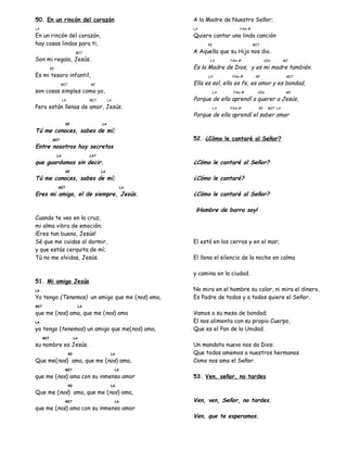 50. En un rincón del corazón
LA
En un rincón del corazón,
hay cosas lindas para ti,
MI7
Son mi regalo, Jesús;
RE
Es mi tesoro infantil,
MI7 RE
son cosas simples como yo,
LA MI7 LA
Pero están llenas de amor, Jesús.
RE LA
Tú me conoces, sabes de mí;
MI7
Entre nosotros hay secretos
LA LA7
que guardamos sin decir.
RE LA
Tú me conoces, sabes de mí;
MI7 LA
Eres mi amigo, el de siempre, Jesús.
Cuando te veo en la cruz,
mi alma vibra de emoción;
¡Eres tan bueno, Jesús!
Sé que me cuidas al dormir,
y que estás cerquita de mí;
Tú no me olvidas, Jesús.
51. Mi amigo Jesús
LA
Yo tengo (Tenemos) un amigo que me (nos) ama,
MI7 LA
que me (nos) ama, que me (nos) ama
LA
yo tengo (tenemos) un amigo que me(nos) ama,
MI7 LA
su nombre es Jesús.
RE LA
Que me(nos) ama, que me (nos) ama,
MI7 LA
que me (nos) ama con su inmenso amor
RE LA
Que me (nos) ama, que me (nos) ama,
MI7 LA
que me (nos) ama con su inmenso amor
A la Madre de Nuestro Señor;
LA FAm #
Quiero cantar una linda canción
RE MI7
A Aquella que su Hijo nos dio.
LA FAm # SIm MI
Es la Madre de Dios, y es mi madre también.
LA FAm # RE MI7
Ella es sol, ella es fe, es amor y es bondad,
LA FAm # SIm MI
Porque de ella aprendí a querer a Jesús,
LA FAm # RE MI7 LA
Porque de ella aprendí el saber amar
52. ¿Cómo le cantaré al Señor?
¿Cómo le cantaré al Señor?
¿Cómo le cantaré?
¿Cómo le cantaré al Señor?
¡Hombre de barro soy!
El está en los cerros y en el mar;
El llena el silencio de la noche en calma
y camina en la ciudad.
No mira en el hombre su color, ni mira el dinero,
Es Padre de todos y a todos quiere el Señor.
Vamos a su mesa de bondad;
El nos alimenta con su propio Cuerpo,
Que es el Pan de la Unidad.
Un mandato nuevo nos da Dios:
Que todos amemos a nuestros hermanos
Como nos ama el Señor.
53. Ven, señor, no tardes
Ven, ven, Señor, no tardes.
Ven, que te esperamos.
 