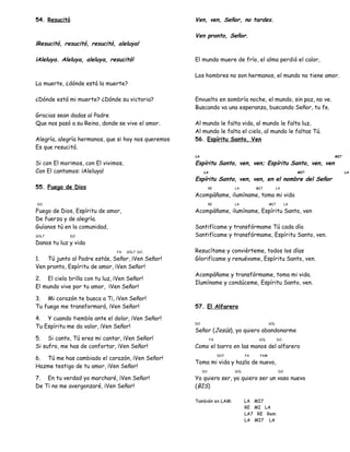 54. Resucitó
¡Resucitó, resucitó, resucitó, aleluya!
¡Aleluya. Aleluya, aleluya, resucitó!
La muerte, ¿dónde está la muerte?
¿Dónde está mi muerte? ¿Dónde su victoria?
Gracias sean dadas al Padre
Que nos pasó a su Reino, donde se vive el amor.
Alegría, alegría hermanos, que si hoy nos queremos
Es que resucitó.
Si con El morimos, con El vivimos,
Con El cantamos: ¡Aleluya!
55. Fuego de Dios
DO
Fuego de Dios, Espíritu de amor,
De fuerza y de alegría.
Guíanos tú en la comunidad,
SOL7 DO
Danos tu luz y vida
FA SOL7 DO
1. Tú junto al Padre estás, Señor, ¡Ven Señor!
Ven pronto, Espíritu de amor, ¡Ven Señor!
2. El cielo brilla con tu luz, ¡Ven Señor!
El mundo vive por tu amor, ¡Ven Señor!
3. Mi corazón te busca a Ti, ¡Ven Señor!
Tu fuego me transformará, ¡Ven Señor!
4. Y cuando tiemblo ante el dolor, ¡Ven Señor!
Tu Espíritu me da valor, ¡Ven Señor!
5. Si canto, Tú eres mi cantar, ¡Ven Señor!
Si sufro, me has de confortar, ¡Ven Señor!
6. Tú me has cambiado el corazón, ¡Ven Señor!
Hazme testigo de tu amor, ¡Ven Señor!
7. En tu verdad yo marcharé, ¡Ven Señor!
De Ti no me avergonzaré, ¡Ven Señor!
Ven, ven, Señor, no tardes.
Ven pronto, Señor.
El mundo muere de frío, el alma perdió el calor,
Los hombres no son hermanos, el mundo no tiene amor.
Envuelto en sombría noche, el mundo, sin paz, no ve.
Buscando va una esperanza, buscando Señor, tu fe.
Al mundo le falta vida, al mundo le falta luz,
Al mundo le falta el cielo, al mundo le faltas Tú.
56. Espíritu Santo, Ven
LA MI7
Espíritu Santo, ven, ven; Espíritu Santo, ven, ven
LA MI7 LA
Espíritu Santo, ven, ven, en el nombre del Señor
RE LA MI7 LA
Acompáñame, ilumíname, toma mi vida
RE LA MI7 LA
Acompáñame, ilumíname, Espíritu Santo, ven
Santifícame y transfórmame Tú cada día
Santifícame y transfórmame, Espíritu Santo, ven.
Resucítame y conviérteme, todos los días
Glorifícame y renuévame, Espíritu Santo, ven.
Acompáñame y transfórmame, toma mi vida.
Ilumíname y condúceme, Espíritu Santo, ven.
57. El Alfarero
DO SOL
Señor (Jesús), yo quiero abandonarme
FA SOL DO
Como el barro en las manos del alfarero
DO7 FA FAM
Toma mi vida y hazla de nuevo,
DO SOL DO
Yo quiero ser, yo quiero ser un vaso nuevo
(BIS)
También en LAM: LA MI7
RE MI LA
LA7 RE Rem
LA MI7 LA
 