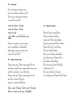 58. Tuyo Soy
LA
Yo no soy nada y del polvo nací,
FAm # SIm MI7
Pero Tú me amas y moriste por mí;
LA
Ante la cruz sólo puedo exclamar:
FAm # SIm MI7
“¡Tuyo soy, tuyo soy!”
LA LA7
Toma mis manos, te pido,
RE Rem
toma mis labios, te amo,
LA
Toma mi vida,
FAm # SIm # MI7 LA
¡ Oh, Padre, tuyo soy! (tuyo soy)
(BIS)
LA
Cuando, de rodillas, te miro Jesús,
FAm # SIm # MI7
Veo Tu grandeza y mi pequeñez;
LA
¿Qué puedo darte yo? Sólo mi ser.
FAm # SIm # MI7
¡Tuyo soy, tuyo soy!
59. Jesús, Estoy Aquí
DO DO7 FA
Jesús, estoy aquí. Jesús, ¿qué esperas de mí?
DO SOL DO
Mis manos, están vacías; ¿Qué puedo ofrecerte?
Lam SOL DO
Sólo sé / que quiero / ser diferente.
DO DO7 FA
Jesús, estoy aquí. Jesús, ¿qué esperas de mí?
DO SOL
Mis ojos / temen al mirarte;
DO RE
Quisiera / poder enfrentarte.
SOL DO SOL DO
Amar, como Tú amas; sentir,como Tú sientes
LAM RE SOL / Lam / SOL
mirar a través de tus ojos, Jesú(uu)s
60. Alma de Cristo
DO FA DO
Alma de Cristo, santifícame;
SOL7 Lam FA DO
Cuerpo de Cristo, sálvame;
SOL Lam
Sangre de Cristo, embriágame;
FA DO SOL7 DO
Agua del costado de Cristo, lávame.
RE Lam RE Lam
Pasión de Cristo, confórtame;
SOL7 DO SOL7 DO
Oh, buen Jesús, óyeme!
FA DO MI Lam
Dentro de tus llagas escóndeme.
FA DO SOL
No permitas que me aparte de ti;
RE Lam RE Lam
Del enemigo defiéndeme,
SOL7 DO SOL7 DO
En la hora de mi muerte llámame
FA DO
Y mándame ir a Ti
MI Lam FA
Para con tus santos Te alabe
DO SOL7 DO FA DO
Por los siglos de los siglos, Amén. Amén.
 