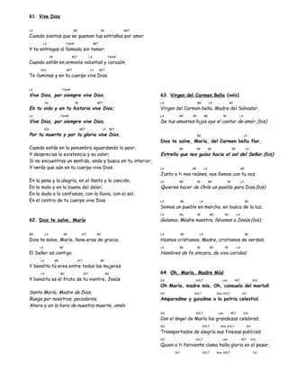61. Vive Dios
LA MI RE MI7
Cuando sientas que se queman tus entrañas por amor
LA FAm# MI7
Y te entregas al llamado sin temor;
RE MI7 LA FAm#
Cuando están en armonía voluntad y corazón,
SIm MI7 LA MI7
Te iluminas y en tu cuerpo vive Dios.
LA FAm#
Vive Dios, por siempre vive Dios,
Im RE MI7
En tu vida y en tu historia vive Dios;
LA FAm#
Vive Dios, por siempre vive Dios,
SIm MI7 LA MI7
Por tu muerte y por tu gloria vive Dios.
Cuando estás en la penumbra aguardando lo peor,
Y desprecias la existencia y su valor;
Si no encuentras un sentido, anda y busca en tu interior,
Y verás que aún en tu cuerpo vive Dios.
En la pena y la alegría, en el llanto y la canción,
En lo malo y en lo bueno del dolor;
En la duda o la confianza, con la lluvia, con el sol,
En el centro de tu cuerpo vive Dios.
62. Dios te salve, María
MI LA MI SI7 MI
Dios te salve, María, llena eres de gracia;
LA MI
El Señor es contigo.
LA MI SI7 MI
Y bendita tú eres entre todas las mujeres
LA MI SI7 MI
Y bendito es el fruto de tu vientre, Jesús
Santa María, Madre de Dios,
Ruega por nosotros, pecadores,
Ahora y en la hora de nuestra muerte, amén
63. Virgen del Carmen Bella (vals)
LA MI LA MI
Virgen del Carmen bella, Madre del Salvador,
LA MI RE MI RE LA
De tus amantes hijos oye el cantar de amor.(bis)
MI LA
Dios te salve, María, del Carmen bella flor,
MI RE MI RE LA
Estrella que nos guías hacia el sol del Señor.(bis)
LA MI LA MI
Junto a ti nos reúnes, nos llamas con tu voz;
LA MI RE MI RE LA
Quieres hacer de Chile un pueblo para Dios.(bis)
LA MI LA MI
Somos un pueblo en marcha, en busca de la luz;
LA MI RE MI RE LA
Guíanos, Madre nuestra, llévanos a Jesús.(bis)
LA MI LA MI
Haznos cristianos, Madre, cristianos de verdad;
LA MI RE MI RE LA
Hombres de fe sincera, de viva caridad.
64. Oh, María, Madre Mía!
DO SOL7 Lam RE7 SOL
Oh María, madre mía, Oh, consuelo del mortal!
DO SOL7 Rem SOL7 DO
Amparadme y guiadme a la patria celestial.
DO SOL7 Lam RE7 SOL
Con el ángel de María las grandezas celebrad,
DO SOL7 Rem SOL7 DO
Transportados de alegría sus finezas publicad.
DO SOL7 Lam RE7 SOL
Quien a ti ferviente clama halla gloria en el pesar,
DO SOL7 Rem SOL7 DO
 
