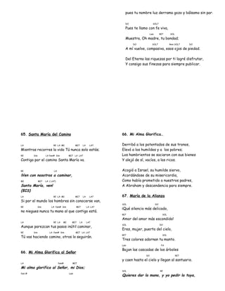 pues tu nombre luz derrama gozo y bálsamo sin par.
DO SOL7
Pues te llamo con fe viva,
Lam RE7 SOL
Muestra, Oh madre, tu bondad;
DO SOL7 Rem SOL7 DO
A mí vuelve, compasiva, esos ojos de piedad.
Del Eterno las riquezas por ti logré disfrutar,
Y consigo sus finezas para siempre publicar.
65. Santa María del Camino
LA RE LA MI MI7 LA LA7
Mientras recorres la vida Tú nunca solo estás;
RE Sim LA fam# Sim MI7 LA LA7
Contigo por el camino Santa María va.
RE LA
¡Ven con nosotros a caminar,
MI MI7 LA ( LA7)
Santa María, ven!
(BIS)
LA RE LA MI MI7 LA LA7
Si por el mundo los hombres sin conocerse van,
RE Sim LA fam# Sim MI7 LA LA7
no niegues nunca tu mano al que contigo está.
LA RE LA MI MI7 LA LA7
Aunque parezcan tus pasos inútil caminar,
RE Sim LA fam# Sim MI7 LA LA7
Tú vas haciendo camino, otros lo seguirán.
66. Mi Alma Glorifica al Señor
LA fam# MI7
Mi alma glorifica al Señor, mi Dios;
fam # Lam
66. Mi Alma Glorifica…
Derribó a los potentados de sus tronos,
Elevó a los humildes y a los pobres;
Los hambrientos se saciaron con sus bienes
Y alejó de sí, vacíos, a los ricos.
Acogió a Israel, su humilde siervo,
Acordándose de su misericordia,
Como había prometido a nuestros padres,
A Abraham y descendencia para siempre.
67. María de la Alianza
SOL DO
¡Qué silencio más delicado,
RE7 SOL
Amor del amor más escondido!
SOL DO
Eres, mujer, puerta del cielo,
RE7 SOL
Tres colores adornan tu manto.
Lam FA
Bajan las cascadas de los árboles
DO RE7
y caen hasta el cielo y llegan al santuario.
SOL RE
Quieres dar la mano, y yo pedir la tuya,
 