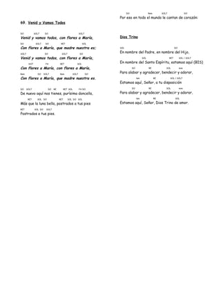 69. Venid y Vamos Todos
DO SOL7 DO SOL7
Venid y vamos todos, con flores a María,
DO SOL7 DO RE7 SOL
Con flores a María, que madre nuestra es;
SOL7 DO SOL7 DO
Venid y vamos todos, con flores a María,
DO7 FA RE7 SOL
Con flores a María, con flores a María,
Rem DO SOL7 Rem SOL7 DO
Con flores a María, que madre nuestra es.
DO SOL7 DO RE RE7 SOL FA DO
De nuevo aquí nos tienes, purísima doncella,
RE7 SOL DO RE7 SOL DO SOL
Más que la luna bella, postrados a tus pies
RE7 SOL DO SOL7
Postrados a tus pies.
DO Rem SOL7 DO
Por eso en todo el mundo le cantan de corazón:
Dios Trino
SOL DO
En nombre del Padre, en nombre del Hijo,
SOL RE7 SOL / SOL7
En nombre del Santo Espíritu, estamos aquí (BIS)
DO RE SOL mim
Para alabar y agradecer, bendecir y adorar,
lam RE SOL / SOL7
Estamos aquí, Señor, a tu disposición
DO RE SOL mim
Para alabar y agradecer, bendecir y adorar,
lam RE SOL
Estamos aquí, Señor, Dios Trino de amor.
 