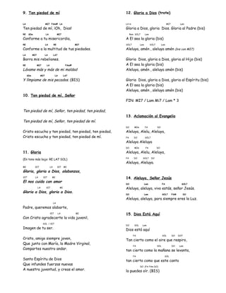 9. Ten piedad de mí
LA MI7 FAm# LA
Ten piedad de mí, ¡Oh, Dios!
RE SIm LA MI7
Conforme a tu misericordia,
RE LA RE MI7
Conforme a la multitud de tus piedades.
LA MI7 LA LA7
Borra mis rebeliones.
RE MI7 LA FAm#
Lávame más y más de mi maldad
SIm MI7 LA LA7
Y límpiame de mis pecados. (BIS)
10. Ten piedad de mí, Señor
Ten piedad de mí, Señor, ten piedad, ten piedad,
Ten piedad de mí, Señor, ten piedad de mí.
Cristo escucha y ten piedad, ten piedad, ten piedad,
Cristo escucha y ten piedad, ten piedad de mí.
11. Gloria
(En tono más bajo: RE LA7 SOL)
MI SI7 LA SI7 MI
Gloria, gloria a Dios, alabanzas,
SI7 LA SI7 MI
El nos cuida con amor
LA SI7 MI
Gloria a Dios, gloria a Dios.
LA
Padre, queremos alabarte,
SI7 LA MI
Con Cristo agradecerte la vida juvenil,
SOL / SI7
Imagen de tu ser.
Cristo, amigo siempre joven,
Que junto con María, la Madre Virginal,
Compartes nuestro andar.
Santo Espíritu de Dios
Que infundes fuerzas nuevas
A nuestra juventud, y creas el amor.
12. Gloria a Dios (trote)
LA m MI7 Lam
Gloria a Dios, gloria Dios. Gloria al Padre (bis)
Rem SOL7 Lam
A El sea la gloria (bis)
SOL7 Lam SOL7 Lam
Aleluya, amén , aleluya amén (bis con MI7)
Gloria Dios, gloria a Dios, gloria al Hijo (bis)
A El sea la gloria (bis)
Aleluya, amén , aleluya amén (bis)
Gloria Dios, gloria a Dios, gloria al Espíritu (bis)
A El sea la gloria (bis)
Aleluya, amén , aleluya amén (bis)
FIN: MI7 / Lam Mi7 / Lam * 3
13. Aclamación al Evangelio
DO MIm FA DO
Aleluya, Alelu, Aleluya,
FA DO SOL7
Aleluya Aleluya
DO MIm FA DO
Aleluya, Alelu, Aleluya,
FA DO SOL7 DO
Aleluya, Aleluya.
14. Aleluya, Señor Jesús
DO Lam FA SOL7
Aleluya, aleluya, vivo estás, señor Jesús.
DO Lam SOL7 FAM DO
Aleluya, aleluya, para siempre eres la Luz.
15. Dios Está Aquí
DO SOL Lam
Dios está aquí
FA SOL DO DO7
Tan cierto como el aire que respiro,
FA SOL DO Lam
tan cierto como la mañana se levanta,
FA SOL
tan cierto como que este canto
DO (FA FAm DO)
lo puedes oír. (BIS)
 