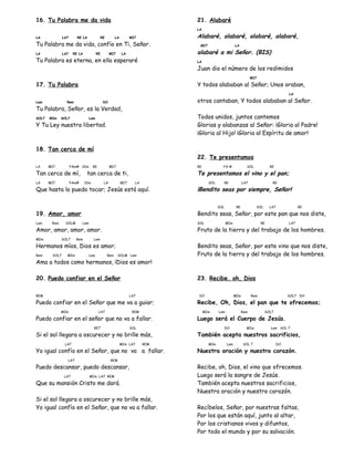 16. Tu Palabra me da vida
LA LA7 RE LA RE LA MI7
Tu Palabra me da vida, confío en Ti, Señor.
LA LA7 RE LA RE MI7 LA
Tu Palabra es eterna, en ella esperaré
17. Tu Palabra
Lam Rem DO
Tu Palabra, Señor, es la Verdad,
SOL7 MIm SOL7 Lam
Y Tu Ley nuestra libertad.
18. Tan cerca de mí
LA MI7 FAm# SIm RE MI7
Tan cerca de mí, tan cerca de ti,
LA MI7 FAm# SIm LA MI7 LA
Que hasta lo puedo tocar; Jesús está aquí.
19. Amor, amor
Lam Rem SOLM Lam
Amor, amor, amor, amor.
MIm SOL7 Rem Lam
Hermanos míos, Dios es amor;
Rem SOL7 MIm Lam Rem SOLM Lam
Ama a todos como hermanos, ¡Dios es amor!
20. Puedo confiar en el Señor
REM LA7
Puedo confiar en el Señor que me va a guiar;
MIm LA7 REM
Puedo confiar en el señor que no va a fallar.
RE7 SOL
Si el sol llegara a oscurecer y no brille más,
LA7 MIm LA7 REM
Yo igual confío en el Señor, que no va a fallar.
LA7 REM
Puedo descansar, puedo descansar,
LA7 MIm LA7 REM
Que su mansión Cristo me dará.
Si el sol llegara a oscurecer y no brille más,
Yo igual confío en el Señor, que no va a fallar.
21. Alabaré
LA
Alabaré, alabaré, alabaré, alabaré,
MI7 LA
alabaré a mi Señor. (BIS)
LA
Juan dio el número de los redimidos
MI7
Y todos alababan al Señor; Unos oraban,
LA
otros cantaban, Y todos alababan al Señor.
Todos unidos, juntos cantemos
Glorias y alabanzas al Señor: ¡Gloria al Padre!
¡Gloria al Hijo! ¡Gloria al Espíritu de amor!
22. Te presentamos
RE FA # SOL RE
Te presentamos el vino y el pan;
SOL RE LA7 RE
¡Bendito seas por siempre, Señor!
SOL RE SOL LA7 RE
Bendito seas, Señor, por este pan que nos diste,
SOL MIm RE LA7
Fruto de la tierra y del trabajo de los hombres.
Bendito seas, Señor, por este vino que nos diste,
Fruto de la tierra y del trabajo de los hombres.
23. Recibe. oh, Dios
DO MIm Rem SOL7 DO
Recibe, Oh, Dios, el pan que te ofrecemos;
MIm Lam Rem SOL7
Luego será el Cuerpo de Jesús.
DO MIm Lam SOL 7
También acepta nuestros sacrificios,
MIm Lam SOL 7 DO
Nuestra oración y nuestro corazón.
Recibe, oh, Dios, el vino que ofrecemos.
Luego será la sangre de Jesús.
También acepta nuestros sacrificios,
Nuestra oración y nuestro corazón.
Recíbelos, Señor, por nuestras faltas,
Por los que están aquí, junto al altar,
Por los cristianos vivos y difuntos,
Por todo el mundo y por su salvación.
 