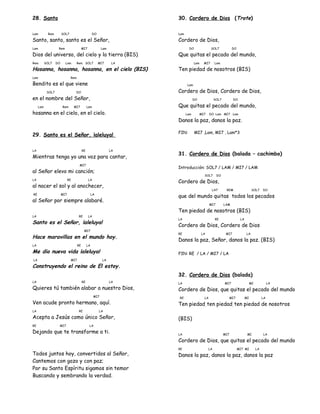 28. Santo
Lam Rem SOL7 DO
Santo, santo, santo es el Señor,
Lam Rem MI7 Lam
Dios del universo, del cielo y la tierra (BIS)
Rem SOL7 DO Lam Rem SOL7 MI7 LA
Hosanna, hosanna, hosanna, en el cielo (BIS)
Lam Rem
Bendito es el que viene
SOL7 DO
en el nombre del Señor,
Lam Rem MI7 Lam
hosanna en el cielo, en el cielo.
29. Santo es el Señor, ¡aleluya!
LA RE LA
Mientras tenga yo una voz para cantar,
MI7
al Señor elevo mi canción;
LA RE LA
al nacer el sol y al anochecer,
RE MI7 LA
al Señor por siempre alabaré.
LA RE LA
Santo es el Señor, ¡aleluya!
MI7
Hace maravillas en el mundo hoy.
LA RE LA
Me dio nueva vida ¡aleluya!
LA MI7 LA
Construyendo el reino de El estoy.
LA RE LA
Quieres tú también alabar a nuestro Dios,
MI7
Ven acude pronto hermano, aquí.
LA RE LA
Acepta a Jesús como único Señor,
RE MI7 LA
Dejando que te transforme a ti.
Todos juntos hoy, convertidos al Señor,
Cantemos con gozo y con paz;
Por su Santo Espíritu sigamos sin temor
Buscando y sembrando la verdad.
30. Cordero de Dios (Trote)
Lam
Cordero de Dios,
DO SOL7 DO
Que quitas el pecado del mundo,
Lam MI7 Lam
Ten piedad de nosotros (BIS)
Lam
Cordero de Dios, Cordero de Dios,
DO SOL7 DO
Que quitas el pecado del mundo,
Lam MI7 DO Lam MI7 Lam
Danos la paz, danos la paz.
FIN: MI7 ,Lam, MI7 , Lam*3
31. Cordero de Dios (balada – cachimbo)
Introducción: SOL7 / LAM / MI7 / LAM
SOL7 DO
Cordero de Dios,
LA7 REM SOL7 DO
que del mundo quitas todos los pecados
MI7 LAM
Ten piedad de nosotros (BIS)
LA RE LA
Cordero de Dios, Cordero de Dios
RE LA MI7 LA
Danos la paz, Señor, danos la paz. (BIS)
FIN: RE / LA / MI7 / LA
32. Cordero de Dios (balada)
LA MI7 MI LA
Cordero de Dios, que quitas el pecado del mundo
RE LA MI7 MI LA
Ten piedad, ten piedad, ten piedad de nosotros
(BIS)
LA MI7 MI LA
Cordero de Dios, que quitas el pecado del mundo
RE LA MI7 MI LA
Danos la paz, danos la paz, danos la paz
 