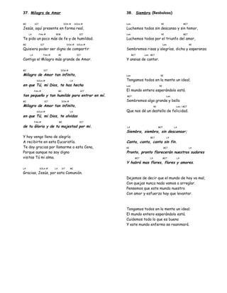 37. Milagro de Amor
MI SI7 DOm # SOLm #
Jesús, aquí presente en forma real,
LA FAm # REM SI7
Te pido un poco más de fe y de humildad.
MI SI7 DOm # SOLm #
Quisiera poder ser digno de compartir
LA FAm # RE SI7
Contigo el Milagro más grande de Amor.
MI SI7 DOm #
Milagro de Amor tan infinito,
SOLm # LA
en que Tú, mi Dios, te has hecho
FAm # MI SI7
tan pequeño y tan humilde para entrar en mí.
MI SI7 DOm #
Milagro de Amor tan infinito,
SOLm # LA
en que Tú, mi Dios, te olvidas
FAm # MI SI7
de tu Gloria y de tu majestad por mi.
Y hoy vengo lleno de alegría
A recibirte en esta Eucaristía.
Te doy gracias por llamarme a esta Cena,
Porque aunque no soy digno
visitas Tú mi alma.
LA SOLm # LA Si7 MI
Gracias, Jesús, por esta Comunión.
38. Siembra (Resbalosa)
Lam RE MI7
Luchemos todos sin descanso y sin temor,
Lam RE MI7
Luchemos todos por el triunfo del amor,
Lam RE
Sembremos risas y alegrías, dicha y esperanza
MI7 Lam MI7
Y ansias de cantar.
Lam RE
Tengamos todos en la mente un ideal;
Lam RE
El mundo entero esperándolo está.
MI7 Lam
Sembremos algo grande y bello
RE Lam / MI7
Que nos dé un destello de felicidad.
LA MI7 LA
Siembra, siembra, sin descansar;
MI7 LA
Canta, canta, canta sin fin.
RE MI7 LA
Pronto, pronto florecerán nuestros sudores
MI7 LA MI7 LA
Y habrá mas flores, flores y amores.
Dejemos de decir que el mundo de hoy va mal,
Con quejas nunca nada vamos a arreglar.
Pensemos que este mundo nuestro
Con amor y esfuerzo hay que levantar.
Tengamos todos en la mente un ideal;
El mundo entero esperándolo está.
Cuidemos todo lo que es bueno
Y este mundo enfermo se reanimará.
 