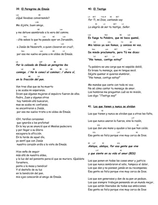 39. El Peregrino de Emaús
Lam MI
¿Qué llevabas conversando?
LAM
Me dijiste, buen amigo,
MI Lam
y me detuve asombrado a la vera del camino.
Rem Lam MI Lam
- ¿No sabes lo que ha pasado ayer en Jerusalén,
MI Lam
a Jesús de Nazareth, a quien clavaron en cruz?,
Rem Lam MI LA
por eso me vuelvo en pena a mi aldea de Emaús.
LA LA7 RE
Por la calzada de Emaús un peregrino iba
LA RE MI RE LA
conmigo. / No le conocí al caminar; / ahora sí,
MI LA
en la fracción del pan.
Van tres días que se ha muerto
y se acaba mi esperanza.
Dicen que algunas mujeres al sepulcro fueron de alba.
Pedro, Juan y algunos otros
hoy también allá buscaron,
mas se acaba mi confianza;
no encontraron a Jesús,
por eso me vuelvo triste a mi aldea de Emaús.
¡OH, tardíos corazones
que ignoráis a los profetas!
En la ley ya se anunció que el Mesías padeciera
y por llegar a su Gloria
escogiera la aflicción.
En la tarde de aquel día,
yo sentí que con Jesús
nuestro corazón ardía a la vista de Emaús.
Hizo seña de seguir
más allá de nuestra aldea,
y la luz del sol poniente pareció que se muriera. ¡Quédate
forastero,
ponte a la mesa y bendice!
Y al destello de su luz
en la bendición del pan,
mis ojos conocerán al amigo de Emaús.
40. El Testigo
LA MI7 FAm # RE MI7
Por Ti, mi Dios, cantando voy
RE LA MI7 LA
La alegría de ser tu testigo, Señor.
Lam Rem MI Lam
Es fuego tu Palabra, que mi boca quemó,
DO SOL FA MI
Mis labios ya son llamas, y cenizas mi voz.
Rem Lam MI7 Lam
Da miedo proclamarla, pero Tú me dices:
DO MI7 LA
“¡No temas, contigo estoy!”
Tu palabra es una carga que mi espalda dobló,
Es brasa tu mensaje, que mi lengua secó.
Déjate quemar si quieres alumbrar,
“¡No temas, contigo estoy!”
Me mandas que cante con toda mi voz;
No sé cómo cantar tu mensaje de amor.
Los hombres me preguntan cuál es mi misión,
Les digo: “¡Testigo soy!”
41. Los que tienen y nunca se olvidan
RE
Los que tienen y nunca se olvidan que a otros les falta,
LA7
Los que nunca usaron la fuerza, sino la razón,
SOL RE
Los que dan una mano y ayudan a los que han caído;
SOL LA7 RE
Esa gente es feliz porque vive muy cerca de Dios.
RE LA7 RE SOL
Aleluya, aleluya, Por esa gente que vive
LA7 RE
y que siente en su vida el amor (BIS)
Los que ponen en todas las cosas amor y justicia
Los que nunca sembraron el odio, tampoco el dolor,
Los que dan y no piensan jamás en su recompensa;
Esa gente es feliz porque vive muy cerca de Dios.
Los que son generosos y dan de su pan un pedazo,
Los que siempre trabajan pensando en un mundo mejor,
Los que están liberados de todas sus ambiciones;
Esa gente es feliz porque vive muy cerca de Dios
 